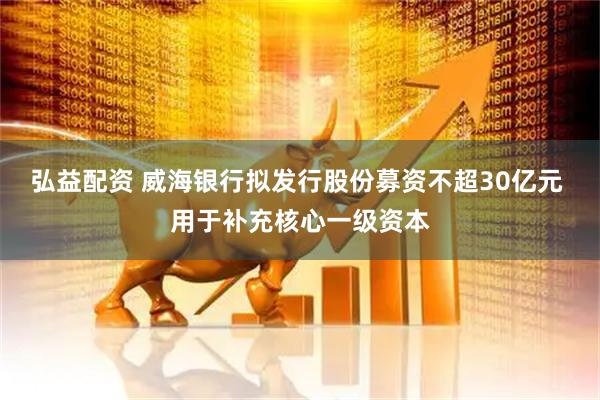 弘益配资 威海银行拟发行股份募资不超30亿元 用于补充核心一级资本