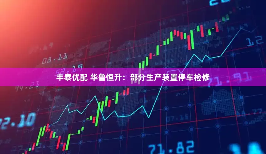 丰泰优配 华鲁恒升：部分生产装置停车检修