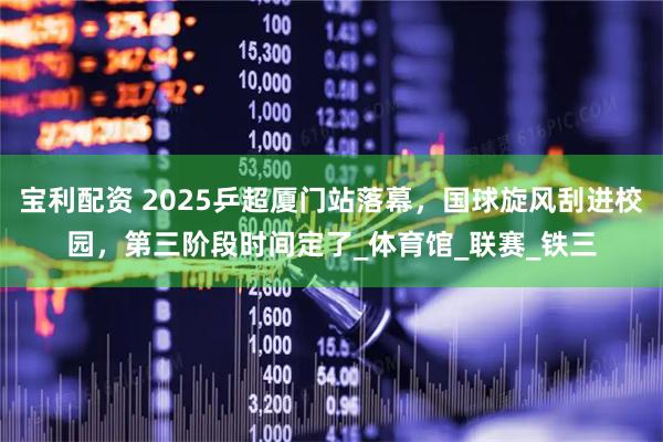 宝利配资 2025乒超厦门站落幕，国球旋风刮进校园，第三阶段时间定了_体育馆_联赛_铁三