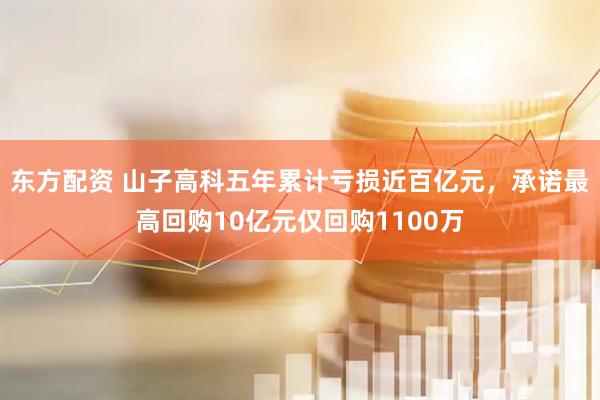 东方配资 山子高科五年累计亏损近百亿元，承诺最高回购10亿元仅回购1100万