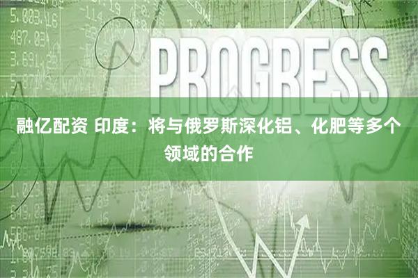 融亿配资 印度：将与俄罗斯深化铝、化肥等多个领域的合作