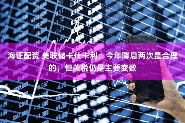 海证配资 美联储卡什卡利：今年降息两次是合理的，但关税仍是主要变数