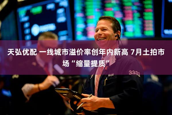 天弘优配 一线城市溢价率创年内新高 7月土拍市场“缩量提质”