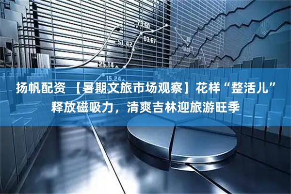 扬帆配资 【暑期文旅市场观察】花样“整活儿”释放磁吸力，清爽吉林迎旅游旺季
