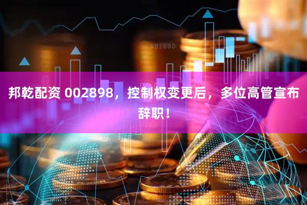邦乾配资 002898，控制权变更后，多位高管宣布辞职！