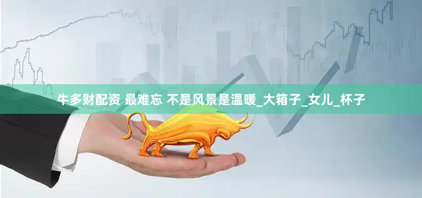 牛多财配资 最难忘 不是风景是温暖_大箱子_女儿_杯子