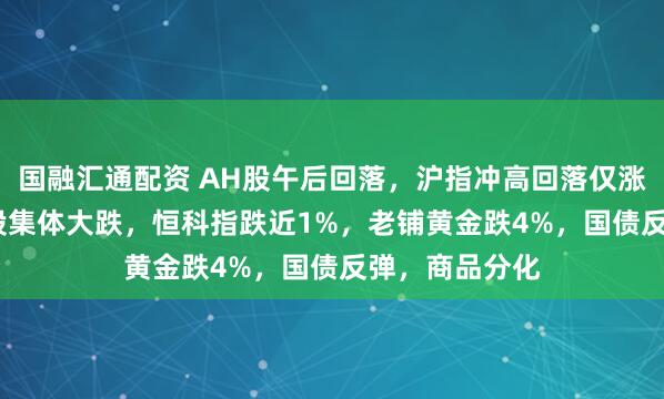 国融汇通配资 AH股午后回落，沪指冲高回落仅涨0.1%，高位股集体大跌，恒科指跌近1%，老铺黄金跌4%，国债反弹，商品分化