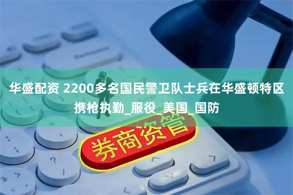 华盛配资 2200多名国民警卫队士兵在华盛顿特区携枪执勤_服役_美国_国防