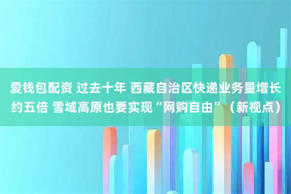 爱钱包配资 过去十年 西藏自治区快递业务量增长约五倍 雪域高原也要实现“网购自由”（新视点）