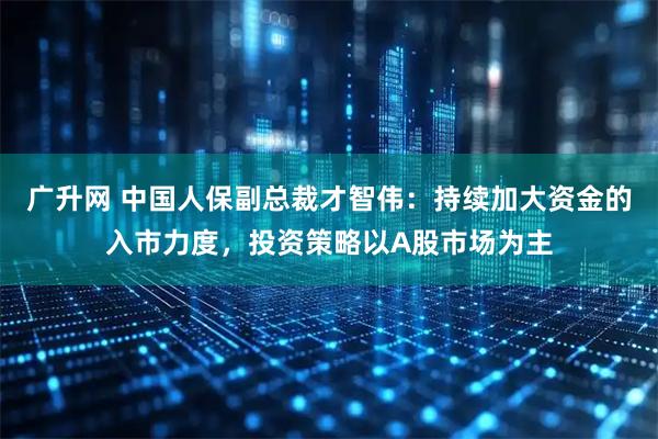 广升网 中国人保副总裁才智伟：持续加大资金的入市力度，投资策略以A股市场为主