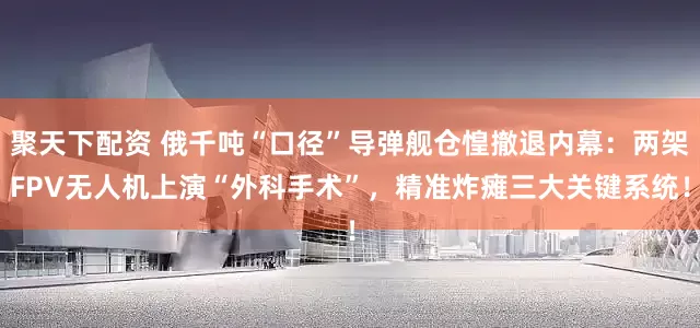 聚天下配资 俄千吨“口径”导弹舰仓惶撤退内幕：两架FPV无人机上演“外科手术”，精准炸瘫三大关键系统！