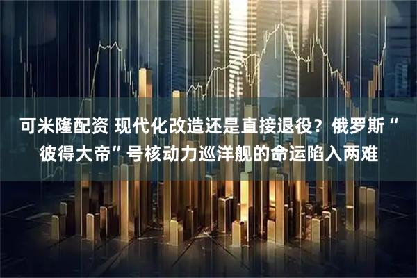 可米隆配资 现代化改造还是直接退役？俄罗斯“彼得大帝”号核动力巡洋舰的命运陷入两难