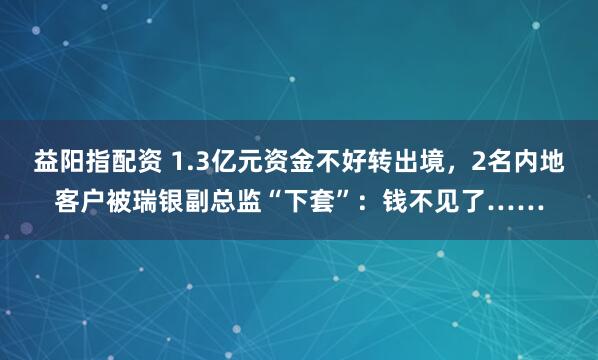 益阳指配资 1.3亿元资金不好转出境，2名内地客户被瑞银副总监“下套”：钱不见了……