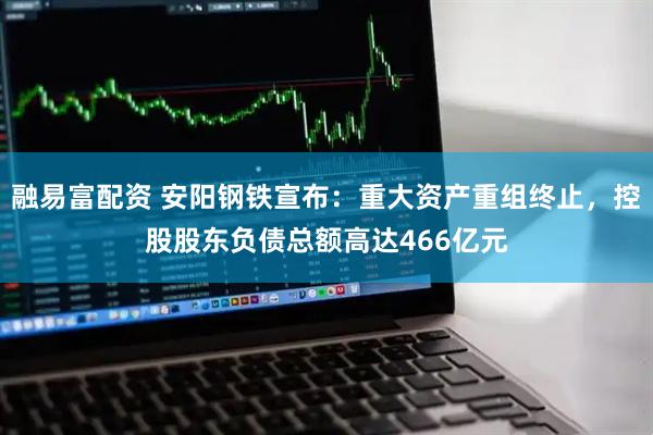 融易富配资 安阳钢铁宣布：重大资产重组终止，控股股东负债总额高达466亿元