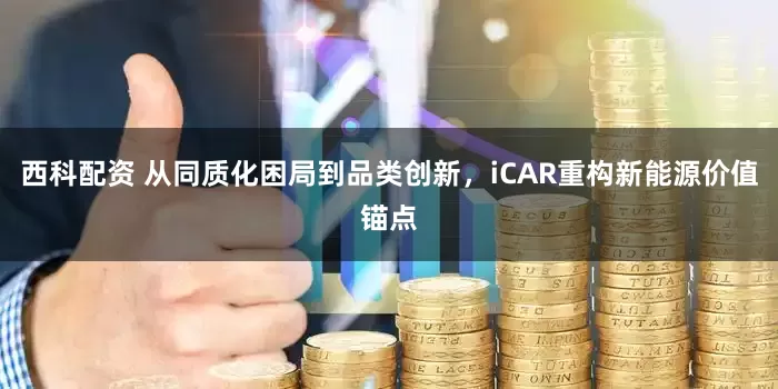 西科配资 从同质化困局到品类创新，iCAR重构新能源价值锚点