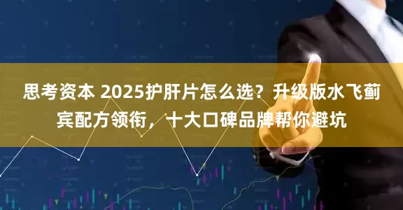 思考资本 2025护肝片怎么选？升级版水飞蓟宾配方领衔，十大口碑品牌帮你避坑