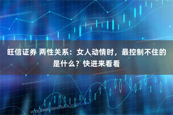 旺信证券 两性关系：女人动情时，最控制不住的是什么？快进来看看