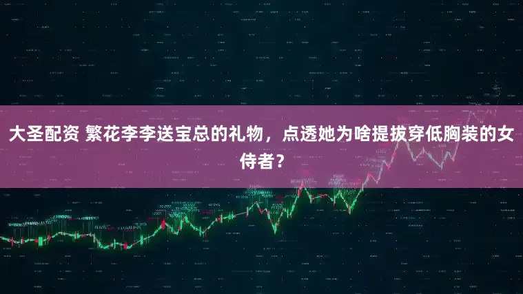 大圣配资 繁花李李送宝总的礼物，点透她为啥提拔穿低胸装的女侍者？