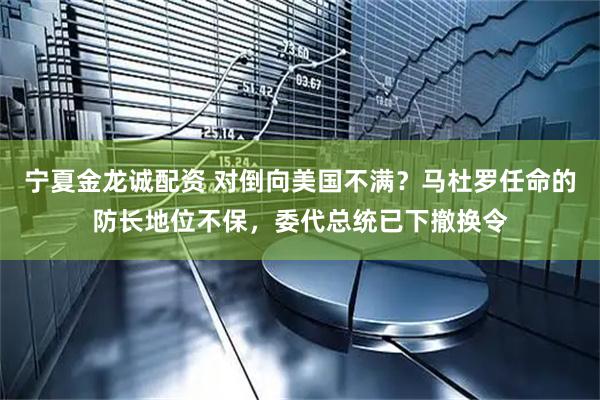 宁夏金龙诚配资 对倒向美国不满？马杜罗任命的防长地位不保，委代总统已下撤换令