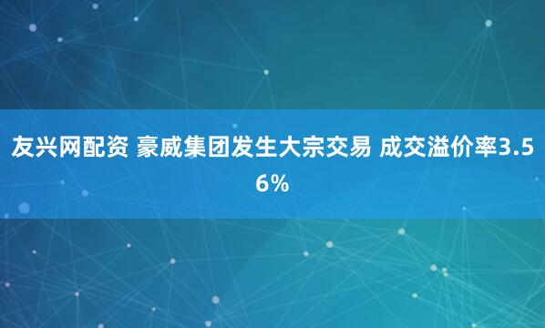 友兴网配资 豪威集团发生大宗交易 成交溢价率3.56%