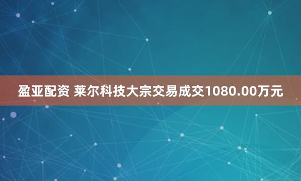 盈亚配资 莱尔科技大宗交易成交1080.00万元