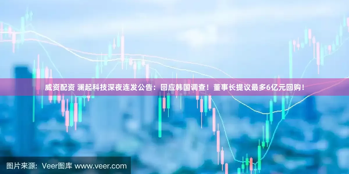 威资配资 澜起科技深夜连发公告：回应韩国调查！董事长提议最多6亿元回购！